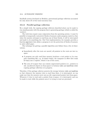 10.4. AUTOMATIC FREEING 165
Smalltalk system developed at Berkeley, generational garbage collection accounted
for only about 3% of the total execution time.
10.4.5 Parallel garbage collection
By a simple trick, the copying garbage collectors described above can be made to
run simultaneously with the program that is generating garbage (which is called the
mutator).
The trick does require some co¨operation from the operating system: it must be
possible to temporarily read protect blocks of memory under program control so that
when the mutator attempts to read from one of these blocks, it will be interrupted
and made to do something else. Our Unix implementation, for example, provides a
function mprotect that allows a program to set the protection of blocks of memory
in units called pages.
The technique for getting a parallel algorithm now follows from a few of obser-
vations.
• Immediately after the roots are moved, all pointers in the roots are into to-
space.
• A program can only read from memory locations a root points to (to com-
pute something like, e.g., X->tail->tail, the computer in eﬀect ﬁrst reads
X->tail into a register, which is one of the roots).
• The area of to-space that can contain unprocessed pointers (i.e., pointers to
old, uncollected objects in from-space) is between toDo and nextFree while
copying garbage collection is in progress.
Therefore, if the garbage collector protects the storage between toDo and newFree
so that whenever the mutator tries to read from there, it is interrupted, we can
make sure that the mutator never sees an old, unprocessed pointer into from-space.
Whenever it tries to read such a pointer from to-space, it is interrupted, and can
be made to wait while the pointers area it is trying to read are processed.
 