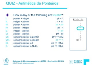 Sistemas de Microprocessadores - MIEEC - Ano Lectivo 2013/14
João P Barreto (jpbar@deec.uc.pt)
!
ptr + 1
1 + ptr
ptr + ptr
ptr - 1
1 - ptr
ptr - ptr
ptr1 == ptr2
ptr == 1
ptr == NULL
ptr == NULL
How many of the following are invalid?
I. pointer + integer
II. integer + pointer
III. pointer + pointer
IV. pointer – integer
V. integer – pointer
VI. pointer – pointer
VII. compare pointer to pointer
VIII. compare pointer to integer
IX. compare pointer to 0
X. compare pointer to NULL
QUIZ - Aritmética de Ponteiros
#invalid
1
2
3
4
5
6
7
8
9
(1)0
 