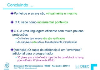 Sistemas de Microprocessadores - MIEEC - Ano Lectivo 2013/14
João P Barreto (jpbar@deec.uc.pt)
Concluindo …
Ponteiros e arrays são virtualmente o mesmo
!
O C sabe como incrementar ponteiros
!
O C é uma linguagem eficiente com muito poucas
protecções
§ Os limites das arrays não são verificados
§ As variáveis não são automaticamente inicializadas
!
(Atenção) O custo da eficiência é um "overhead"
adicional para o programador
§ “C gives you a lot of extra rope but be careful not to hang
yourself with it!” (tirado de K&R)
 
