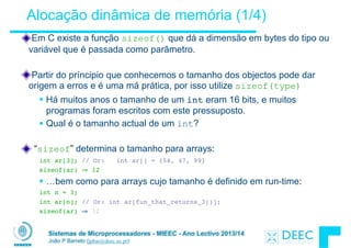 Sistemas de Microprocessadores - MIEEC - Ano Lectivo 2013/14
João P Barreto (jpbar@deec.uc.pt)
Alocação dinâmica de memória (1/4)
Em C existe a função sizeof() que dá a dimensão em bytes do tipo ou
variável que é passada como parâmetro.
!
Partir do príncipio que conhecemos o tamanho dos objectos pode dar
origem a erros e é uma má prática, por isso utilize sizeof(type)
§ Há muitos anos o tamanho de um int eram 16 bits, e muitos
programas foram escritos com este pressuposto.
§ Qual é o tamanho actual de um int?
!
“sizeof” determina o tamanho para arrays:
int ar[3]; // Or: int ar[] = {54, 47, 99}
sizeof(ar) ⇒ 12
§ …bem como para arrays cujo tamanho é definido em run-time:
int n = 3;
int ar[n]; // Or: int ar[fun_that_returns_3()];
sizeof(ar) ⇒ 12
 