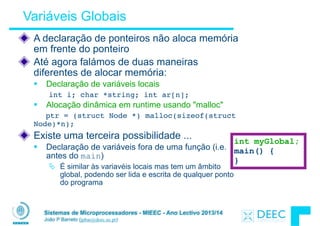 Sistemas de Microprocessadores - MIEEC - Ano Lectivo 2013/14
João P Barreto (jpbar@deec.uc.pt)
Variáveis Globais
A declaração de ponteiros não aloca memória
em frente do ponteiro
Até agora falámos de duas maneiras
diferentes de alocar memória:
§ Declaração de variáveis locais
int i; char *string; int ar[n];
§ Alocação dinâmica em runtime usando "malloc"
ptr = (struct Node *) malloc(sizeof(struct
Node)*n);
Existe uma terceira possibilidade ...
§ Declaração de variáveis fora de uma função (i.e.
antes do main)
Ä É similar às variavéis locais mas tem um âmbito
global, podendo ser lida e escrita de qualquer ponto
do programa
int myGlobal;
main() {
}
 