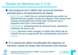 Sistemas de Microprocessadores - MIEEC - Ano Lectivo 2013/14
João P Barreto (jpbar@deec.uc.pt)
Gestão de Memória em C (1/2)
Um programa em C define três zonas de memória
distintas para o armazenamento de dados
§ Static Storage: onde ficam as variáveis globais que podem ser
lidas/escritas por qualquer função do programa. Este espaço está
alocado permanetemente durante todo o tempo em que o
programa corre (daí o nome estático)
§ A Pilha/Stack: armazenamento de variáveis locais, parâmetros,
endereços de retorno, etc.
§ A Heap (dynamic malloc storage): os dados são válidos até ao
instante em que o programador faz a desalocação manual com
free().
!
O C precisa de saber a localização dos objectos na
memória, senão as coisas não funcionam como devem.
 