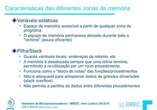 Sistemas de Microprocessadores - MIEEC - Ano Lectivo 2013/14
João P Barreto (jpbar@deec.uc.pt)
Características das diferentes zonas de memória
Variáveis estáticas
§ Espaço de memória acessível a partir de qualquer zona do
programa
§ O espaço de memória permanece alocado durante todo o
"runtime" (pouco eficiente)
!
Pilha/Stack
§ Guarda variáveis locais, endereços de retorno, etc.
§ A memória é desalocada sempre que uma rotina termina,
permitindo a re-utilização por um novo procedimento.
§ Funciona como o "bloco de notas" das funções/procedimentos
§ Não é adequada para armazenar dados de grandes dimensões
(stack overflow)
§ Não permite a partilha de dados entre diferentes procedimentos
 