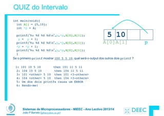 Sistemas de Microprocessadores - MIEEC - Ano Lectivo 2013/14
João P Barreto (jpbar@deec.uc.pt)
QUIZ do Intervalo
int main(void){ 
int A[] = {5,10}; 
int *p = A; 
 
printf(“%u %d %d %dn”,p,*p,A[0],A[1]); 
p = p + 1; 
printf(“%u %d %d %dn”,p,*p,A[0],A[1]); 
*p = *p + 1; 
printf(“%u %d %d %dn”,p,*p,A[0],A[1]); 
}
Se o primeiro printf mostrar 100 5 5 10, qual será o output dos outros dois printf ?
1: 101 10 5 10 then 101 11 5 11 
2: 104 10 5 10 then 104 11 5 11 
3: 101 <other> 5 10 then 101 <3-others> 
4: 104 <other> 5 10 then 104 <3-others> 
5: Um dos dois printfs causa um ERROR  
6: Rendo-me!
A[1]
5 10
A[0] p
 