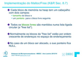 Sistemas de Microprocessadores - MIEEC - Ano Lectivo 2013/14
João P Barreto (jpbar@deec.uc.pt)
Implementração do Malloc/Free (K&R Sec. 8.7)
Cada bloco de memória na heap tem um cabeçalho
com dois campos:
§ tamanho do bloco e
§ um ponteiro para o bloco livre seguinte
!
Todos os blocos livres são mantidos numa lista ligada
circular (a "free list").
!
Normalmente os blocos da "free list" estão por ordem
crescente de endereços no espaço de endereçamento
!
No caso de um bloco ser alocado, o sue ponteiro fica
NULL.
 