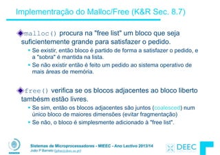 Sistemas de Microprocessadores - MIEEC - Ano Lectivo 2013/14
João P Barreto (jpbar@deec.uc.pt)
Implementração do Malloc/Free (K&R Sec. 8.7)
malloc() procura na "free list" um bloco que seja
suficientemente grande para satisfazer o pedido.
§ Se existir, então bloco é partido de forma a satisfazer o pedido, e
a "sobra" é mantida na lista.
§ Se não existir então é feito um pedido ao sistema operativo de
mais áreas de memória.
!
free() verifica se os blocos adjacentes ao bloco liberto
tambésm estão livres.
§ Se sim, então os blocos adjacentes são juntos (coalesced) num
único bloco de maiores dimensões (evitar fragmentação)
§ Se não, o bloco é simplesmente adicionado à "free list".
 