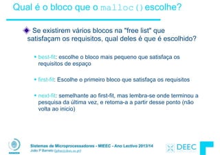 Sistemas de Microprocessadores - MIEEC - Ano Lectivo 2013/14
João P Barreto (jpbar@deec.uc.pt)
Qual é o bloco que o malloc()escolhe?
Se existirem vários blocos na "free list" que
satisfaçam os requisitos, qual deles é que é escolhido?
!
§ best-fit: escolhe o bloco mais pequeno que satisfaça os
requisitos de espaço
!
§ first-fit: Escolhe o primeiro bloco que satisfaça os requisitos
!
§ next-fit: semelhante ao first-fit, mas lembra-se onde terminou a
pesquisa da última vez, e retoma-a a partir desse ponto (não
volta ao inicio)
 
