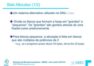 Sistemas de Microprocessadores - MIEEC - Ano Lectivo 2013/14
João P Barreto (jpbar@deec.uc.pt)
Slab Allocator (1/2)
Um sistema alternativo utilizado na GNU libc
!
Divide os blocos que formam a heap em "grandes" e
"pequenos". Os "grandes" são geridos através de uma
freelist como anterioremente
!
Para blocos pequenos, a alocação é feita em blocos
que são múltiplos de potências de 2
§ e.g., se o programa quiser alocar 20 bytes, dá-se-lhe 32 bytes.
 
