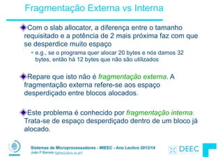 Sistemas de Microprocessadores - MIEEC - Ano Lectivo 2013/14
João P Barreto (jpbar@deec.uc.pt)
Fragmentação Externa vs Interna
Com o slab allocator, a diferença entre o tamanho
requisitado e a potência de 2 mais próxima faz com que
se desperdice muito espaço
§ e.g., se o programa quer alocar 20 bytes e nós damos 32
bytes, então há 12 bytes que não são utilizados
!
Repare que isto não é fragmentação externa. A
fragmentação externa refere-se aos espaço
desperdiçado entre blocos alocados.
Este problema é conhecido por fragmentação interna.
Trata-se de espaço desperdiçado dentro de um bloco já
alocado.
 