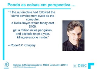 Sistemas de Microprocessadores - MIEEC - Ano Lectivo 2013/14
João P Barreto (jpbar@deec.uc.pt)
Pondo as coisas em perspectiva …
“If the automobile had followed the
same development cycle as the
computer, 
a Rolls-Royce would today cost
$100, 
get a million miles per gallon,  
and explode once a year,  
killing everyone inside.”  
– Robert X. Cringely
 