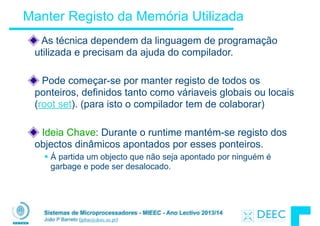 Sistemas de Microprocessadores - MIEEC - Ano Lectivo 2013/14
João P Barreto (jpbar@deec.uc.pt)
Manter Registo da Memória Utilizada
As técnica dependem da linguagem de programação
utilizada e precisam da ajuda do compilador.
!
Pode começar-se por manter registo de todos os
ponteiros, definidos tanto como váriaveis globais ou locais
(root set). (para isto o compilador tem de colaborar)
!
Ideia Chave: Durante o runtime mantém-se registo dos
objectos dinâmicos apontados por esses ponteiros.
§ Á partida um objecto que não seja apontado por ninguém é
garbage e pode ser desalocado.
 