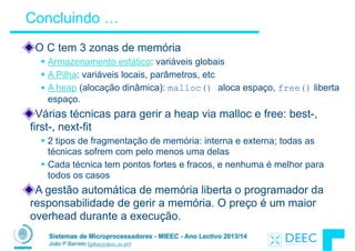 Sistemas de Microprocessadores - MIEEC - Ano Lectivo 2013/14
João P Barreto (jpbar@deec.uc.pt)
Concluindo …
O C tem 3 zonas de memória
§ Armazenamento estático: variáveis globais
§ A Pilha: variáveis locais, parâmetros, etc
§ A heap (alocação dinâmica): malloc() aloca espaço, free() liberta
espaço.
Várias técnicas para gerir a heap via malloc e free: best-,
first-, next-fit
§ 2 tipos de fragmentação de memória: interna e externa; todas as
técnicas sofrem com pelo menos uma delas
§ Cada técnica tem pontos fortes e fracos, e nenhuma é melhor para
todos os casos
A gestão automática de memória liberta o programador da
responsabilidade de gerir a memória. O preço é um maior
overhead durante a execução.
 