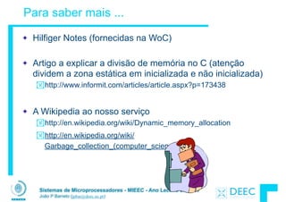 Sistemas de Microprocessadores - MIEEC - Ano Lectivo 2013/14
João P Barreto (jpbar@deec.uc.pt)
Para saber mais ...
Hilfiger Notes (fornecidas na WoC)
!
Artigo a explicar a divisão de memória no C (atenção
dividem a zona estática em inicializada e não inicializada)
!http://www.informit.com/articles/article.aspx?p=173438
!
A Wikipedia ao nosso serviço
!http://en.wikipedia.org/wiki/Dynamic_memory_allocation
!http://en.wikipedia.org/wiki/
Garbage_collection_(computer_science)
 