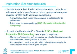 Sistemas de Microprocessadores - MIEEC - Ano Lectivo 2013/14
João P Barreto (jpbar@deec.uc.pt)
Instruction Set Architectures
• Inicialmente a filosofia de desenvolvimento consistia em
adicionar mais instruções aos novos processadores para
realizar tarefas cada vez mais complexas
§ A arquitectura VAX tinha instruções para a multiplicação de
polinómios!
§ Estes eram os processadores CISC (Complete Instruction Set
Computing)
!
• A partir da década de 80 a filosofia RISC - Reduced
Instruction Set Computing - começou a impor-se
§ Manter um "instruction set" pequeno e simples facilita o desenho de
hardware mais rápido (smaller is faster).
§ As operações complicadas são feitas pelo software através da
composição de várias instruções simples.
 