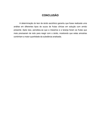 CONCLUSÃO
A determinação do teor de ácido ascórbico garantiu que fosse realizada uma
análise em diferentes tipos de sucos de frutas cítricas em solução com amido
presente. Após isso, percebeu-se que a mexerica e a laranja foram as frutas que
mais precisaram de iodo para reagir com o ácido, mostrando que estas amostras
continham a maior quantidade da substância analisada.
 