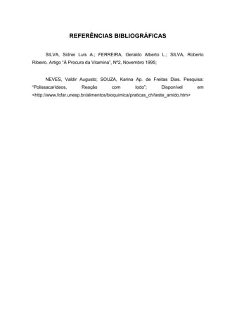 REFERÊNCIAS BIBLIOGRÁFICAS
SILVA, Sidnei Luis A.; FERREIRA, Geraldo Alberto L.; SILVA, Roberto
Ribeiro. Artigo “À Procura da Vitamina”, Nº2, Novembro 1995;
NEVES, Valdir Augusto; SOUZA, Karina Ap. de Freitas Dias. Pesquisa:
“Polissacarídeos, Reação com Iodo”; Disponível em
<http://www.fcfar.unesp.br/alimentos/bioquimica/praticas_ch/teste_amido.htm>
 