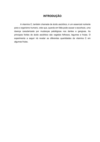 INTRODUÇÃO
A vitamina C, também chamada de ácido ascórbico, é um essencial nutriente
para o organismo humano, visto que, quando em falta pode causar o escorbuto, uma
doença caracterizada por mudanças patológicas nos dentes e gengivas. As
principais fontes de ácido ascórbico são vegetais folhosos, legumes e frutas. O
experimento a seguir irá revelar as diferentes quantidades da vitamina C em
algumas frutas.
 