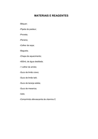 MATERIAIS E REAGENTES
-Béquer;
-Pipeta de pasteur;
-Proveta;
-Peneira;
-Colher de sopa;
-Bagueta;
-Chapa de aquecimento;
-400mL de água destilada;
-1 colher de amido;
-Suco de limão cravo;
-Suco de limão taiti;
-Suco de laranja seleta;
-Suco de mexerica;
-Iodo;
-Comprimido efervescente de vitamina C
 