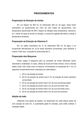 PROCEDIMENTOS
Preparação da Solução de Amido
Em um béquer de 500 mL foi adicionado 400 mL de água, estes foram
submetidos ao aquecimento por meio de uma chapa de aquecimento, com
temperatura aproximada de 50ºC. Depois de atingido essa temperatura, adicionou-
se 1 colher de sopa de amido na solução, a mesma foi agitada até esfriar e atingir a
temperatura ambiente.
Preparação da Solução de Vitamina C
Em um balão volumétrico de 1L foi adicionado 500 mL de água e um
comprimido efervescente de 1g de ácido ascórbico concentrado, para dissolver o
mesmo. Feito isso, a solução foi avolumada até 1L.
Preparação dos Béqueres
Foram pegos 6 béqueres para as amostras de frutas diferentes serem
colocadas e analisadas; no caso, utilizou-se sucos de frutas cítricas, como a laranja
seleta, limão Taiti, limão cravo e mexerica. Enumerados os recipientes de 1 a 6, os
seguintes componentes foram colocados em cada béquer:
1. 20 mL da solução de amido;
2. 20 mL da solução de amido mais 5 mL da solução de ácido ascórbico
concentrado;
3. 20 mL da solução de amido mais 5 mL de suco de laranja seleta;
4. 20 mL da solução de amido mais 5 mL de suco de limão Taiti;
5. 20 mL da solução de amido mais 5 mL de suco de limão cravo;
6. 20 mL da solução de amido mais 5 mL de suco de mexerica.
Adição de Iodo
Utilizando uma pipeta de pasteur, foi adicionado em cada béquer gotas de
uma solução de iodo 2%. A quantidade gasta foi anotada, para então analisar o
resultado obtido.
 
