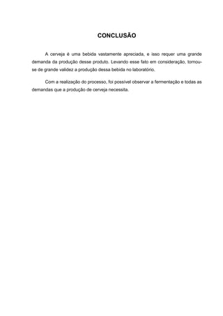 CONCLUSÃO
A cerveja é uma bebida vastamente apreciada, e isso requer uma grande
demanda da produção desse produto. Levando esse fato em consideração, tornou-
se de grande validez a produção dessa bebida no laboratório.
Com a realização do processo, foi possível observar a fermentação e todas as
demandas que a produção de cerveja necessita.
 