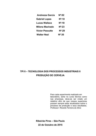 Andrezza Garcia Nº:02
Gabriel Lopes Nº:10
Lucas Wallace Nº:18
Milena Machado Nº:23
Victor Pessutte Nº:29
Walter Nezi Nº:30
TPI II – TECNOLOGIA DOS PROCESSOS INDUSTRIAIS II
PRODUÇÃO DE CERVEJA
Para cada experimento realizado em
laboratório, tanto no curso técnico como
nas empresas, deve-se ser criado um
relatório afim de que nossos superiores
possam sempre estar atualizados sobre o
processo de produção e seus resultados.
Professor: Ricardo Ferreira da Silva
Ribeirão Pires – São Paulo
22 de Outubro de 2015
 