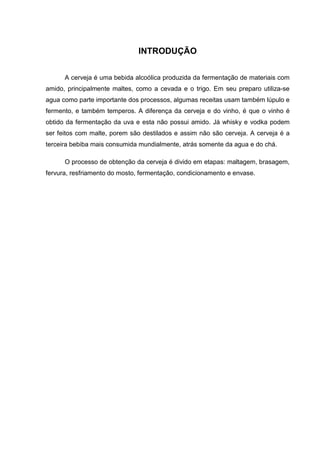 INTRODUÇÃO
A cerveja é uma bebida alcoólica produzida da fermentação de materiais com
amido, principalmente maltes, como a cevada e o trigo. Em seu preparo utiliza-se
agua como parte importante dos processos, algumas receitas usam também lúpulo e
fermento, e também temperos. A diferença da cerveja e do vinho, é que o vinho é
obtido da fermentação da uva e esta não possui amido. Já whisky e vodka podem
ser feitos com malte, porem são destilados e assim não são cerveja. A cerveja é a
terceira bebiba mais consumida mundialmente, atrás somente da agua e do chá.
O processo de obtenção da cerveja é divido em etapas: maltagem, brasagem,
fervura, resfriamento do mosto, fermentação, condicionamento e envase.
 