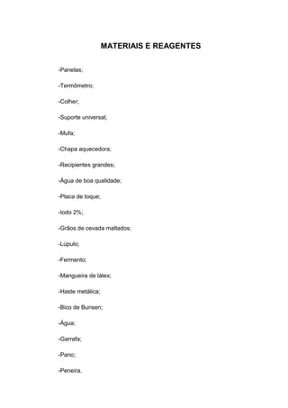 MATERIAIS E REAGENTES
-Panelas;
-Termômetro;
-Colher;
-Suporte universal;
-Mufa;
-Chapa aquecedora;
-Recipientes grandes;
-Água de boa qualidade;
-Placa de toque;
-Iodo 2%;
-Grãos de cevada maltados;
-Lúpulo;
-Fermento;
-Mangueira de látex;
-Haste metálica;
-Bico de Bunsen;
-Água;
-Garrafa;
-Pano;
-Peneira.
 