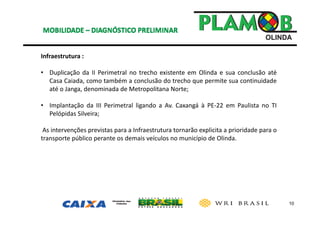 10
Infraestrutura : 
• Duplicação da II Perimetral no trecho existente em Olinda e sua conclusão até
Casa Caiada, como também a conclusão do trecho que permite sua continuidade
até o Janga, denominada de Metropolitana Norte;
• Implantação da III Perimetral ligando a Av. Caxangá à PE‐22 em Paulista no TI
Pelópidas Silveira;
As intervenções previstas para a Infraestrutura tornarão explicita a prioridade para o
transporte público perante os demais veículos no município de Olinda.
 
