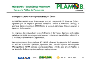 11
Transporte Público de Passageiros 
Descrição da Oferta de Transporte Público por Ônibus 
O STPP/RMR/Olinda atual é constituído por um conjunto de 57 linhas de ônibus,
operadas por 02 empresas privadas, Consórcio Conorte e Rodoviária Caxangá, a
primeira Concessionária do STPP/RMR e a segunda já licitada faltando assinar o
Contrato de Concessão.
As empresas de ônibus atuam segundo Ordens de Serviço de Operação elaboradas
pelo Grande Recife, com quadros de horários e itinerários predefinidos, submetidos
à fiscalização e controle do Órgão Gestor.
Como instrumento de controle do STPP/RMR existem o Regulamento de Transporte
da RMR e o Manual de Operações, aprovados pelo Conselho Superior de Transporte
Metropolitano ‐ CSTM, além de normas específicas, emitidas pelo Grande Recife e a
de Avaliação do Desempenho das Empresas Operadoras.
 