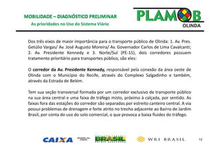 13
As prioridades no Uso do Sistema Viário
Dos três eixos de maior importância para o transporte público de Olinda: 1. Av. Pres.
Getúlio Vargas/ Av. José Augusto Moreira/ Av. Governador Carlos de Lima Cavalcanti;
2. Av. Presidente Kennedy e 3. Norte/Sul (PE‐15), dois corredores possuem
tratamento prioritário para transportes público, são eles:
O corredor da Av. Presidente Kennedy, responsável pela conexão da área oeste de
Olinda com o Município do Recife, através do Complexo Salgadinho e também,
através da Estrada de Belém.
Tem sua seção transversal formada por um corredor exclusivo de transporte público
na sua área central e uma faixa de tráfego misto, próximo à calçada, por sentido. As
faixas fora das estações do corredor são separadas por estreito canteiro central. A via
possui problemas de drenagem e forte atrito no trecho adjacente ao Bairro de Jardim
Brasil, por conta do uso do solo comercial, o que provoca a baixa fluidez do tráfego.
 