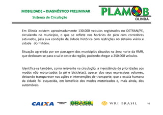 16
Sistema de Circulação 
Em Olinda existem aproximadamente 130.000 veículos registrados no DETRAN/PE,
circulando no município, o que se reflete nos horários do pico com corredores
saturados, pela sua condição de cidade histórica com restrições no sistema viário e
cidade dormitório.
Situação agravada por ser passagem dos municípios situados na área norte da RMR,
que deslocam‐se para o sul e oeste da região, podendo chegar a 250.000 veículos.
Identifica‐se também, como relevante na circulação, a inexistência de prioridades aos
modos não motorizados (a pé e bicicletas), apesar dos seus expressivos volumes,
deixando transparecer nas ações e intervenções de transporte, que a escala humana
da cidade foi esquecida, em benefício dos modos motorizados e, mais ainda, dos
automóveis.
 