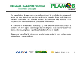 17
Sistema de Circulação 
Por outro lado, o descaso com as condições mínimas de circulação dos pedestres é
visível em todo o município, mesmo nas áreas de elevados fluxos, onde inexistem
passeios adequados ou, quando existem, normalmente são estreitos e/ou
obstruídos por bancas de revistas, quiosques e usos diversos.
A Secretaria de Transporte e Trânsito (STT) ainda encontra‐se em estruturação e
somente em 2014 logrou a contratação de uma Empresa para executar os serviços
de manutenção, ampliação e gestão da Rede Semafórica da Cidade.
Existem no município 92 interseções semaforizadas sendo 90 com equipamentos
eletrônicos e 2 eletromecânico.
 