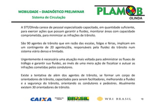 18
Sistema de Circulação 
A STT/Olinda carece de pessoal especializado capacitado, em quantidade suficiente,
para exercer ações que possam garantir a fluidez, monitorar áreas com capacidade
comprometida, para minimizar as infrações de trânsito.
São 90 agentes de trânsito que em razão das escalas, folgas e férias, implicam em
um contingente de 20 agentes/dia, responsáveis pela fluidez do trânsito num
sistema viário denso e limitado.
Urgentemente é necessária uma atuação mais voltada para administrar os fluxos de
tráfego e garantir sua fluidez, ao invés de uma mera ação de fiscalizar e autuar as
infrações cometidas pelos condutores.
Existe a tentativa de além dos agentes de trânsito, se formar um corpo de
orientadores de trânsito, capacitados para serem facilitadores, melhorando a fluidez
e a segurança do trânsito, orientando os condutores e pedestres. Atualmente
existem 30 orientadores de trânsito.
 