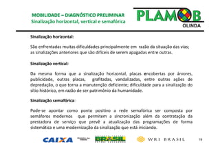 19
Sinalização horizontal, vertical e semafórica 
Sinalização horizontal:
São enfrentadas muitas dificuldades principalmente em  razão da situação das vias; 
as sinalizações anteriores que são difíceis de serem apagadas entre outras.
Sinalização vertical:
Da mesma forma que a sinalização horizontal, placas encobertas por árvores,
publicidade, outras placas, grafitadas, vandalizadas, entre outras ações de
depredação, o que torna a manutenção deficiente; dificuldade para a sinalização do
sítio histórico, em razão de ser patrimônio da humanidade.
Sinalização semafórica:
Pode‐se apontar como ponto positivo a rede semafórica ser composta por
semáforos modernos que permitem a sincronização além da contratação da
prestadora de serviço que prevê a atualização das programações de forma
sistemática e uma modernização da sinalização que está iniciando.
 