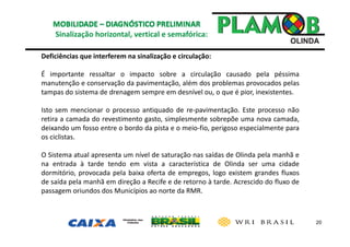 20
Sinalização horizontal, vertical e semafórica: 
Deficiências que interferem na sinalização e circulação:
É importante ressaltar o impacto sobre a circulação causado pela péssima
manutenção e conservação da pavimentação, além dos problemas provocados pelas
tampas do sistema de drenagem sempre em desnível ou, o que é pior, inexistentes.
Isto sem mencionar o processo antiquado de re‐pavimentação. Este processo não
retira a camada do revestimento gasto, simplesmente sobrepõe uma nova camada,
deixando um fosso entre o bordo da pista e o meio‐fio, perigoso especialmente para
os ciclistas.
O Sistema atual apresenta um nível de saturação nas saídas de Olinda pela manhã e
na entrada à tarde tendo em vista a característica de Olinda ser uma cidade
dormitório, provocada pela baixa oferta de empregos, logo existem grandes fluxos
de saída pela manhã em direção a Recife e de retorno à tarde. Acrescido do fluxo de
passagem oriundos dos Municípios ao norte da RMR.
 