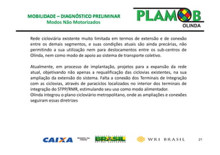21
Modos Não Motorizados
Rede cicloviária existente muito limitada em termos de extensão e de conexão
entre os demais segmentos, e suas condições atuais são ainda precárias, não
permitindo a sua utilização nem para deslocamentos entre os sub‐centros de
Olinda, nem como modo de apoio ao sistema de transporte coletivo.
Atualmente, em processo de implantação, projetos para a expansão da rede
atual, objetivando não apenas a requalificação das ciclovias existentes, na sua
ampliação da extensão do sistema. Falta a conexão dos Terminais de Integração
com as ciclovias, através de paraciclos localizados no interior dos terminais de
integração do STPP/RMR, estimulando seu uso como modo alimentador.
Olinda integrou o plano cicloviário metropolitano, onde as ampliações e conexões
seguiram essas diretrizes
 