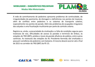 22
Modos Não Motorizados
A rede de caminhamento de pedestres apresenta problemas de continuidade, de
irregularidades do pavimento, de drenagem e deficiências nos pontos de travessia,
além de conflitos entre pedestres e os sistemas de transporte coletivo,
especialmente nos pontos de parada. Além dos problemas de ocupações irregulares
das calçadas e uma fiscalização insuficiente por parte do controle urbano.
Registre‐se, ainda, a precariedade da sinalização e a falta de condições seguras para
travessias de vias, dificuldades de acesso às paradas e terminais de ônibus, às
estações do TRO (BRT), prédios e locais de grande afluência de público, entre outras
carências. As travessias das estações da Av. Presidente Kennedy são sinalizadas e
possuem semáforos de pedestres com botoeira. O mesmo deverá ocorrer até o final
de 2015 no corredor do TRO (BRT) da PE‐15.
 