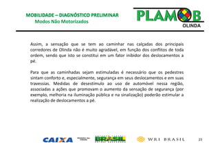 23
Modos Não Motorizados
Assim, a sensação que se tem ao caminhar nas calçadas dos principais
corredores de Olinda não é muito agradável, em função dos conflitos de toda
ordem, sendo que isto se constitui em um fator inibidor dos deslocamentos a
pé.
Para que as caminhadas sejam estimuladas é necessário que os pedestres
sintam conforto e, especialmente, segurança em seus deslocamentos e em suas
travessias. Medidas de desestímulo ao uso de automóvel nessa região,
associadas a ações que promovam o aumento da sensação de segurança (por
exemplo, melhoria na iluminação pública e na sinalização) poderão estimular a
realização de deslocamentos a pé.
 
