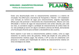 24
Política de Estacionamento
Existe uma desarticulação entre os estacionamentos existentes e o sistema de
circulação. Fica difícil para a Secretaria de Transportes e Trânsito – STT estabelecer
uma restrição ao número de vagas para estacionamento, exigindo negociações
difíceis para não promover o fechamento dos empreendimentos. Mesmo com esta
dificuldade o número de vagas de estacionamento está sendo reduzido, pois cada
vez mais, os corredores exigem a proibição de estacionamento de ambos lados da
via. Esta proibição já ocorre em alguns corredores arteriais de Olinda, demandando
uma fiscalização eficiente para combater a desobediência dos usuários.
Outro aspecto é que tanto os estacionamentos públicos criados, como as vagas
existentes no sistema viário são gratuitos. Olinda não dispõe de uma política de
estacionamentos rotativos pagos. No entanto, a STT já esta em andamento com
pesquisas e estudos para implantação do sistema de estacionamento rotativo em
áreas estratégicas da cidade.
 