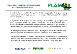 25
Política de Logística Urbana 
Restrito a algumas medidas de regulamentação das operações de carga e descarga
nos corredores principais, carecendo de uma atuação sistêmica que envolva medidas
mais abrangentes.
É importante destacar que, embora a circulação de caminhões seja, em geral, vista
pela população como um grande transtorno, ela é fundamental para o
funcionamento adequado de toda a cidade. Portanto, é necessário que o sistema de
abastecimento seja efetivamente incorporado ao processo de planejamento urbano.
O maior problema em termos de carga e descarga deve‐se a atividade de carga e
descarga realizada de forma indiscriminada, em horas e locais inadequados.
Os serviços instalados no sistema viário principal, notadamente do sitio histórico,
não possuem áreas para estacionamento ou para carga e descarga, muitos deles de
grande porte. Apenas a partir do Plano Diretor passou‐se a exigir estas áreas.
 