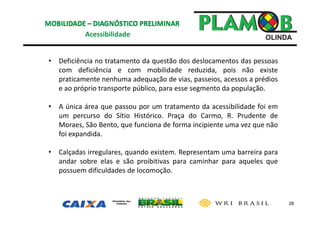 26
• Deficiência no tratamento da questão dos deslocamentos das pessoas
com deficiência e com mobilidade reduzida, pois não existe
praticamente nenhuma adequação de vias, passeios, acessos a prédios
e ao próprio transporte público, para esse segmento da população.
• A única área que passou por um tratamento da acessibilidade foi em
um percurso do Sítio Histórico. Praça do Carmo, R. Prudente de
Moraes, São Bento, que funciona de forma incipiente uma vez que não
foi expandida.
• Calçadas irregulares, quando existem. Representam uma barreira para
andar sobre elas e são proibitivas para caminhar para aqueles que
possuem dificuldades de locomoção.
Acessibilidade 
 