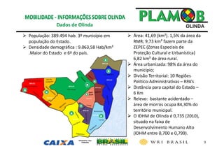 3
 Área: 41,69 (km²). 1,5% da área da 
RMR; 9,73 km² fazem parte da 
ZEPEC (Zonas Especiais de 
Proteção Cultural e Urbanística) 
6,82 km² de área rural.
 Área urbanizada: 98% da área do 
município;
 Divisão Territorial: 10 Regiões 
Político‐Administrativas – RPA’s
 Distância para capital do Estado –
6 Km
 Relevo:  bastante acidentado –
área de morros ocupa 84,30% do 
território municipal. 
 O IDHM de Olinda é 0,735 (2010), 
situado na faixa de 
Desenvolvimento Humano Alto 
(IDHM entre 0,700 e 0,799). 
Dados de Olinda 
 População: 389.494 hab. 3º município em 
população do Estado.
 Densidade demográfica : 9.063,58 Hab/km² 
.Maior do Estado  e 6ª do país.
 