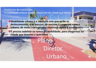 Problemas de mobilidade 
A mobilidade urbana é parte integrante da cidade que temos 
Mobilidade urbana é a condição com que se faz os 
deslocamentos, e os acessos, de pessoas e cargas no espaço 
urbano, de modo a atingir seus objetivos sociais e econômicos.
É preciso redefinir os rumos da mobilidade, para chegarmos na 
cidade que teremos e queremos
Plano
Diretor
Urbano
 