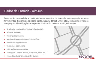  Sinalização estatigráfica (vertical e horizontal);
 Número de faixas;
 Hierarquização viária;
 Movimentos permitidos nas interseções;
 Velocidade regulamentar;
 Velocidade operacional
 Interseções semaforizadas;
 Transporte Coletivo (Linhas, itinerários, PEDs etc.)
 Faixas de estacionamento, entre outros.
Dados de Entrada ‐ Aimsun
Construção do modelo a partir de levantamentos da área de estudo explorando as
ferramentas disponíveis (Google Earth, Google Street View, etc.), filmagem e visita à
campo para identificação de aspectos básicos do sistema viário, tais como:
 