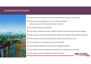 Levantamento de Dados
 Como as pessoas circulam? Como param (desembarcam do ônibus, estacionam)?
 Quais são as leis que regulam as vias, os meios de transporte 
(ônibus, taxi, escolar) e o desenvolvimento da cidade?
 Para onde a cidade está crescendo?
 Onde estão os comércios, serviços, indústrias? Como as pessoas chegam até esses lugares?
 Onde as pessoas moram? Onde trabalham? Onde fazem compras? Vão ao médico? Estudam?
 Como funciona o sistema de ônibus? Qual a opinião das pessoas que usam?
 E as calçadas? Como o pedestre se locomove na cidade? 
 Que problemas enfrentam as pessoas com mobilidade reduzida?
 Como estão as ruas da cidade? Bem sinalizadas? Há congestionamentos? Onde?
 Quais cargas circulam em Olinda? Como elas circulam? 
 