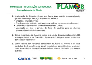 4
Desenvolvimento de Olinda 
1. Implantação do Shopping Center, em Bairro Novo, grande empreendimento
gerador de emprego e espaços empresariais. Reflexos:
• Criação de emprego direto;
• Criação das externalidades positivas com atração de outros empreendimentos;
• Consolidação de uma nova centralidade urbana de Olinda;
• Valorização da área e geração de fluxo de usuários para os diversos
empreendimentos hoje já existentes.
2. Com a implantação do shopping, estima‐se a criação de aproximadamente 5.000
empregos diretos e um fluxo diário de cerca de 5.800 pessoas em virtude dos
demais estabelecimentos.
3. Outros fatores têm influência considerável no futuro da cidade e nas suas
condições de desenvolvimento social, econômico e administrativo , sendo um
deles as tendências demográficas que influenciam nas demandas por serviços
públicos.
 