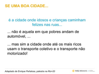 Adaptado de Enrique Peñalosa, palestra na Rio+20
SE UMA BOA CIDADE...
é a cidade onde idosos e crianças caminham
felizes nas ruas...
... não é aquela em que pobres andam de
automóvel, ...
... mas sim a cidade onde até os mais ricos
usam o transporte coletivo e o transporte não
motorizado!
 
