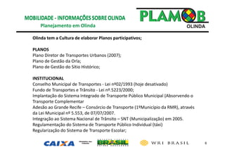 6
Planejamento em Olinda 
Olinda tem a Cultura de elaborar Planos participativos;
PLANOS 
Plano Diretor de Transportes Urbanos (2007);
Plano de Gestão da Orla;
Plano de Gestão do Sítio Histórico;
INSTITUCIONAL 
Conselho Municipal de Transportes ‐ Lei nº02/1993 (hoje desativado) 
Fundo de Transportes e Trânsito ‐ Lei nº.5223/2000;
Implantação do Sistema Integrado de Transporte Público Municipal (Absorvendo o 
Transporte Complementar
Adesão ao Grande Recife – Consórcio de Transporte (1ºMunicípio da RMR), através 
da Lei Municipal nº 5.553, de 07/07/2007.
Integração ao Sistema Nacional de Trânsito – SNT (Municipalização) em 2005.
Regulamentação do Sistema de Transporte Público Individual (táxi)
Regularização do Sistema de Transporte Escolar;
 