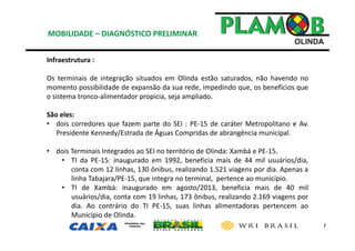 7
Infraestrutura : 
Os terminais de integração situados em Olinda estão saturados, não havendo no
momento possibilidade de expansão da sua rede, impedindo que, os benefícios que
o sistema tronco‐alimentador propicia, seja ampliado.
São eles:
• dois corredores que fazem parte do SEI : PE‐15 de caráter Metropolitano e Av.
Presidente Kennedy/Estrada de Águas Compridas de abrangência municipal.
• dois Terminais Integrados ao SEI no território de Olinda: Xambá e PE‐15.
• TI da PE‐15: inaugurado em 1992, beneficia mais de 44 mil usuários/dia,
conta com 12 linhas, 130 ônibus, realizando 1.521 viagens por dia. Apenas a
linha Tabajara/PE‐15, que integra no terminal, pertence ao município.
• TI de Xambá: inaugurado em agosto/2013, beneficia mais de 40 mil
usuários/dia, conta com 19 linhas, 173 ônibus, realizando 2.169 viagens por
dia. Ao contrário do TI PE‐15, suas linhas alimentadoras pertencem ao
Município de Olinda.
MOBILIDADE – DIAGNÓSTICO PRELIMINAR
 
