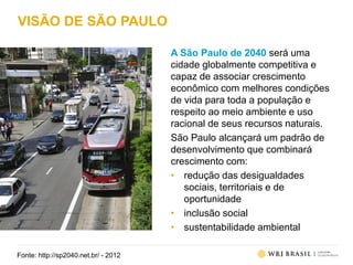 VISÃO DE SÃO PAULO
A São Paulo de 2040 será uma
cidade globalmente competitiva e
capaz de associar crescimento
econômico com melhores condições
de vida para toda a população e
respeito ao meio ambiente e uso
racional de seus recursos naturais.
São Paulo alcançará um padrão de
desenvolvimento que combinará
crescimento com:
• redução das desigualdades
sociais, territoriais e de
oportunidade
• inclusão social
• sustentabilidade ambiental
Fonte: http://sp2040.net.br/ - 2012
 